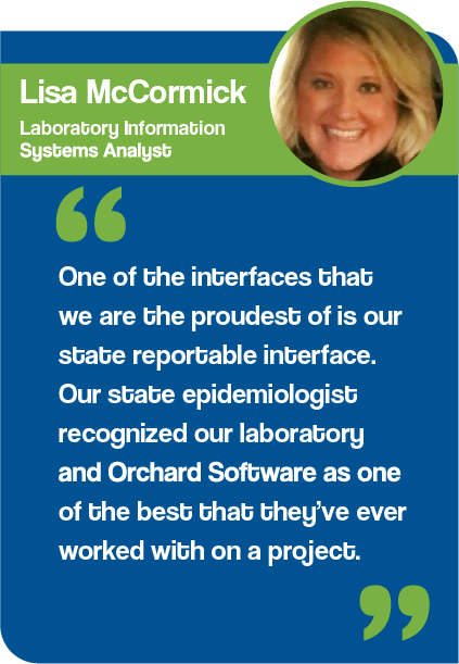 Graphic showing a quote from Lisa McCormick, Laboratory Information Systems Analyst at Mary Lanning Healthcare. "One of the interfaces that we are the proudest of is our state reportable interface. Our state epidemiologist recognized our laboratory and Orchard Software as one of the best that they’ve ever worked with on a project." 