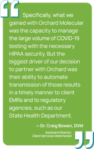 Graphic showing a quote from Dr. Craig Bowen, DVM, Assistant Director,
Client Services Veterinarian at Purdue University. "Specifically, what we
gained with Orchard Molecular was the capacity to manage the large volume of COVID-19 testing with the necessary HIPAA security. But the biggest driver of our decision to partner with Orchard was their ability to automate transmission of those results in a timely manner to client EMRs and to regulatory agencies, such as our State Health Department."