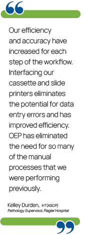 Quote from Kelley Durden, Pathology Supervisor at Flagler Hospital. "Our efficiency and accuracy have increased for each step of the workflow. Interfacing our cassette and slide printers eliminates the potential for data entry errors and has improved efficiency. OEP has eliminated the need for so many of the manual processes that we were performing previously."