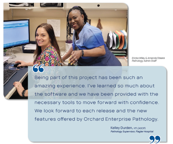 Graphic showing a photo of Ericka Wiley & Amanda Steere, Pathology Admin Staff at Flager Hospital and a quote from Kelley Durden, Pathology Supervisor at Flagler Hospital. "Being part of this project has been such an amazing experience. I've learned so much about the software and we have been provided with the necessary tools to move forward with confidence. We look forward to reach release and the new features offered by Orchard Enterprise Pathology."