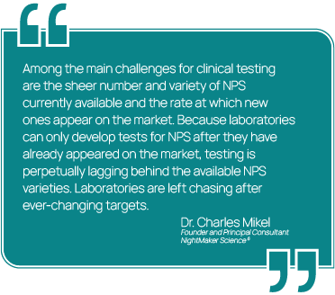Graphic showing a quote from Dr. Charles Mikel, Founder and Principal Consultant at NightMaker Science. "Among the main challenges for clinical testing are the sheer number and variety of NPS currently available and the rate at which new ones appear on the market. Because laboratories can only develop tests for NPS after they have already appeared on the market, testing is perpetually lagging behind the available NPS varieties. Laboratories are left chasing after ever-changing targets."
