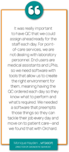 Graphic showing a quote from Monique Hayden, MT(ASCP), Director of Diagnostic Services at Pediatric Associates. "It was really important to have QC that we could assign ahead ready for the staff each day. For point-of-care services, we are not dealing with laboratory personnel. End users are medical assistants and LPNs, so we need software with tools that allow us to create the right environment for them, meaning having the QC ordered each day so they know what to perform and what’s required. We needed a software that preempts those things so they can tackle their job every day and move on to patient care—and we found that with Orchard."
