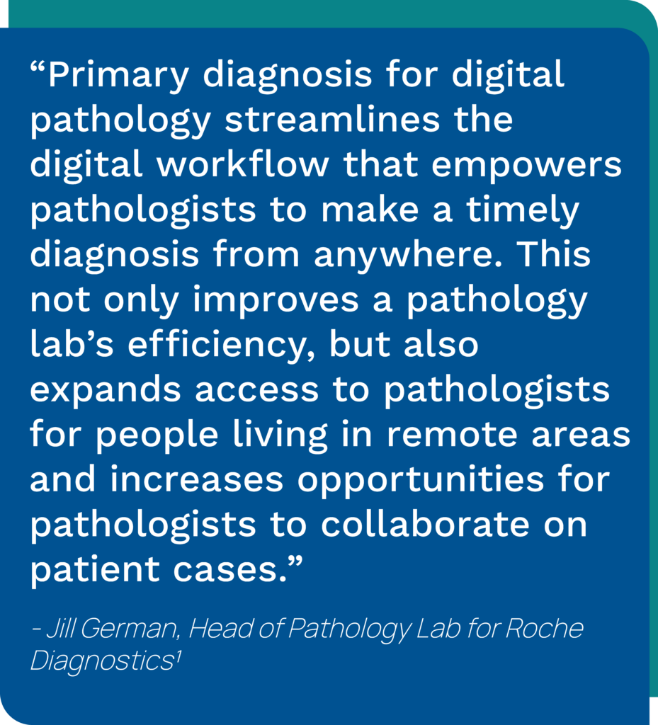 Graphic showing a quote from Jill Germna, Head of Pathology Lab for Roche Diagnostics saying, "Primary diagnosis for digital pathology streamlines the digital workflow that empowers pathologists to make a timely diagnosis from anywhere. This not only improves a pathology lab’s efficiency, but also expands access to pathologists for people living in remote areas and increases opportunities for pathologists to collaborate on patient cases."