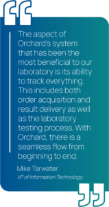 Graphic showing a quote from Mike Tarwater saying, " The aspect of Orchard’s system that has been the most beneficial to our laboratory is its ability to track everything. This includes both order acquisition and result delivery as well as the laboratory testing process. With Orchard, there is a seamless flow from beginning to end."