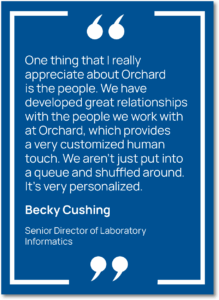 Graphic showing a quote from Becky Cushing, Senior Director of Laboratory Informatics at Capital Digestive Care, saying, "One thing that I really appreciate about Orchard is the people. We have developed great relationships with the people we work with at Orchard, which provides a very customized human touch. We aren’t just put into a queue and shuffled around. It’s very personalized."