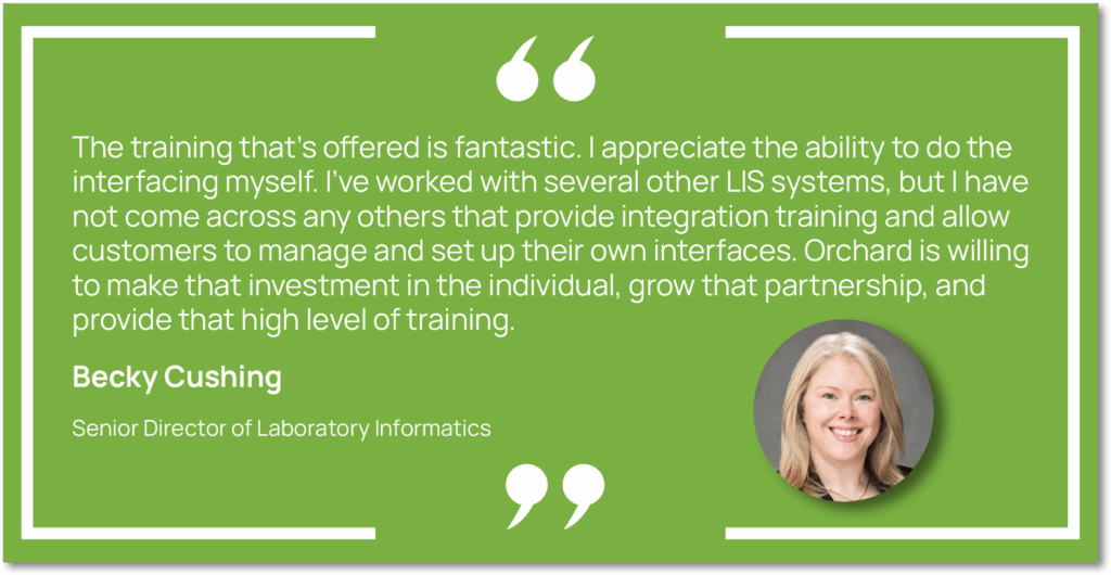 Graphic showing a quote from Becky Cushing, Senior Director of Laboratory Informatics at Capital Digestive Care, saying, "The training that’s offered is fantastic. I appreciate the ability to do the interfacing myself. I’ve worked with several other LIS systems, but I have not come across any others that provide integration training and allow customers to manage and set up their own interfaces. Orchard is willing to make that investment in the individual, grow that partnership, and provide that high level of training."